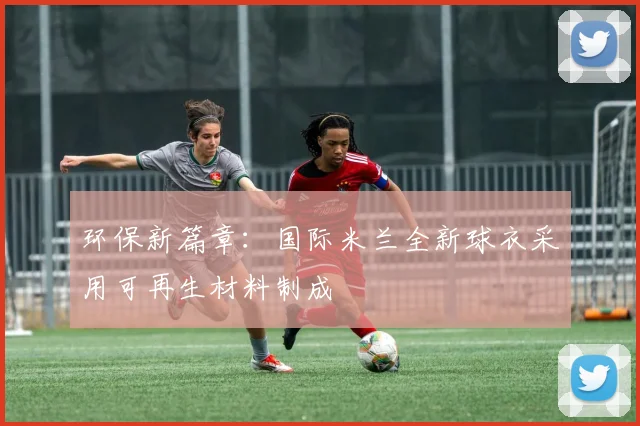 环保新篇章:国际米兰全新球衣采用可再生材料制成