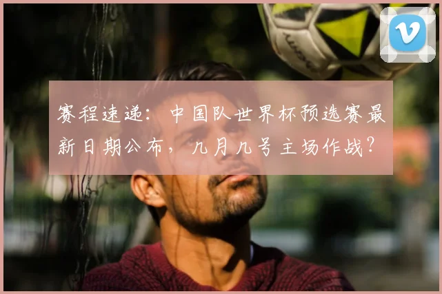 赛程速递：中国队世界杯预选赛最新日期公布，几月几号主场作战？